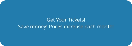 Get Your Tickets! Save money! Prices increase each month!